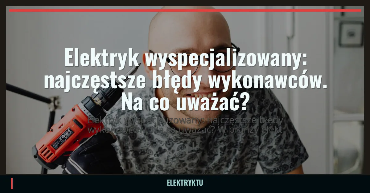 Elektryk wyspecjalizowany: najczęstsze błędy wykonawców. Na co uważać?